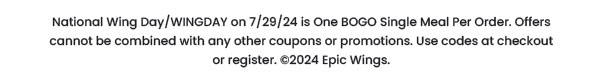 National Wing Day /WINGDAY on 7/29/24 is one BOGO Single Meal per order. Offers cannot be combined with any other coupons or promotions. Use codes at checkout or register. © 2024 Epic Wings.