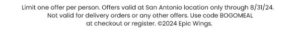 Limit one offer per person. Offers valid at San Antonio location only through 8/31/24. Not valid for delivery orders or any other offers. Use code BOGOMEAL at checkout or register. © 2024 Epic Wings.