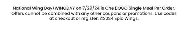 National Wing Day /WINGDAY on 7/29/24 is One BOGO SIngle Meal Per Order. Offers cannot be combined with any other coupons or promotions. Use codes at checkout or register. ©2024 Epic Wings